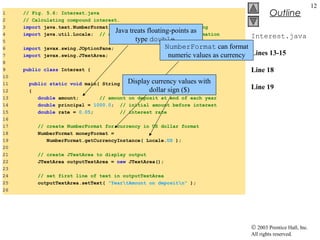 © 2003 Prentice Hall, Inc.
All rights reserved.
Outline
12
Interest.java
Lines 13-15
Line 18
Line 19
1 // Fig. 5.6: Interest.java
2 // Calculating compound interest.
3 import java.text.NumberFormat; // class for numeric formatting
4 import java.util.Locale; // class for country-specific information
5
6 import javax.swing.JOptionPane;
7 import javax.swing.JTextArea;
8
9 public class Interest {
10
11 public static void main( String args[] )
12 {
13 double amount; // amount on deposit at end of each year
14 double principal = 1000.0; // initial amount before interest
15 double rate = 0.05; // interest rate
16
17 // create NumberFormat for currency in US dollar format
18 NumberFormat moneyFormat =
19 NumberFormat.getCurrencyInstance( Locale.US );
20
21 // create JTextArea to display output
22 JTextArea outputTextArea = new JTextArea();
23
24 // set first line of text in outputTextArea
25 outputTextArea.setText( "YeartAmount on depositn" );
26
Java treats floating-points as
type double
NumberFormat can format
numeric values as currency
Display currency values with
dollar sign ($)
 