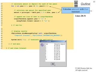 © 2003 Prentice Hall, Inc.
All rights reserved.
Outline
13
Interest.java
Lines 28-31
27 // calculate amount on deposit for each of ten years
28 for ( int year = 1; year <= 10; year++ ) {
29
30 // calculate new amount for specified year
31 amount = principal * Math.pow( 1.0 + rate, year );
32
33 // append one line of text to outputTextArea
34 outputTextArea.append( year + "t" +
35 moneyFormat.format( amount ) + "n" );
36
37 } // end for
38
39 // display results
40 JOptionPane.showMessageDialog( null, outputTextArea,
41 "Compound Interest", JOptionPane.INFORMATION_MESSAGE );
42
43 System.exit( 0 ); // terminate the application
44
45 } // end main
46
47 } // end class Interest
Calculate amount with for
statement
 