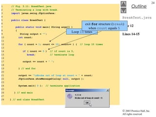 © 2003 Prentice Hall, Inc.
All rights reserved.
Outline
24
BreakTest.java
Line 12
Lines 14-15
1 // Fig. 5.11: BreakTest.java
2 // Terminating a loop with break.
3 import javax.swing.JOptionPane;
4
5 public class BreakTest {
6
7 public static void main( String args[] )
8 {
9 String output = "";
10 int count;
11
12 for ( count = 1; count <= 10; count++ ) { // loop 10 times
13
14 if ( count == 5 ) // if count is 5,
15 break; // terminate loop
16
17 output += count + " ";
18
19 } // end for
20
21 output += "nBroke out of loop at count = " + count;
22 JOptionPane.showMessageDialog( null, output );
23
24 System.exit( 0 ); // terminate application
25
26 } // end main
27
28 } // end class BreakTest
Loop 10 times
exit for structure (break)
when count equals 5
 