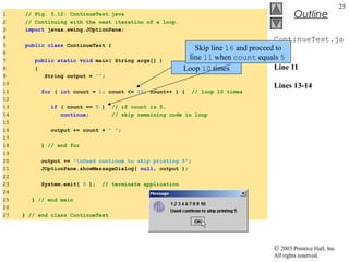 © 2003 Prentice Hall, Inc.
All rights reserved.
Outline
25
ContinueTest.ja
va
Line 11
Lines 13-14
1 // Fig. 5.12: ContinueTest.java
2 // Continuing with the next iteration of a loop.
3 import javax.swing.JOptionPane;
4
5 public class ContinueTest {
6
7 public static void main( String args[] )
8 {
9 String output = "";
10
11 for ( int count = 1; count <= 10; count++ ) { // loop 10 times
12
13 if ( count == 5 ) // if count is 5,
14 continue; // skip remaining code in loop
15
16 output += count + " ";
17
18 } // end for
19
20 output += "nUsed continue to skip printing 5";
21 JOptionPane.showMessageDialog( null, output );
22
23 System.exit( 0 ); // terminate application
24
25 } // end main
26
27 } // end class ContinueTest
Loop 10 times
Skip line 16 and proceed to
line 11 when count equals 5
 