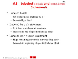 © 2003 Prentice Hall, Inc. All rights reserved.
26
5.8 Labeled break and continue
Statements
• Labeled block
– Set of statements enclosed by {}
– Preceded by a label
• Labeled break statement
– Exit from nested control structures
– Proceeds to end of specified labeled block
• Labeled continue statement
– Skips remaining statements in nested-loop body
– Proceeds to beginning of specified labeled block
 