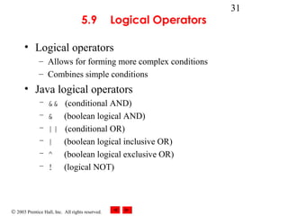 © 2003 Prentice Hall, Inc. All rights reserved.
31
5.9 Logical Operators
• Logical operators
– Allows for forming more complex conditions
– Combines simple conditions
• Java logical operators
– && (conditional AND)
– & (boolean logical AND)
– || (conditional OR)
– | (boolean logical inclusive OR)
– ^ (boolean logical exclusive OR)
– ! (logical NOT)
 