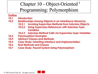 © 2003 Prentice Hall, Inc. All rights reserved.
1
Chapter 10 - Object-Oriented
Programming: Polymorphism
Outline
10.1 Introduction
10.2 Relationships Among Objects in an Inheritance Hierarchy
10.2.1 Invoking Superclass Methods from Subclass Objects
10.2.2 Using Superclass References with Subclass-Type
Variables
10.2.3 Subclass Method Calls via Superclass-Type Variables
10.3 Polymorphism Examples
10.4 Abstract Classes and Methods
10.5 Case Study: Inheriting Interface and Implementation
10.6 final Methods and Classes
10.7 Case Study: Payroll System Using Polymorphism
 