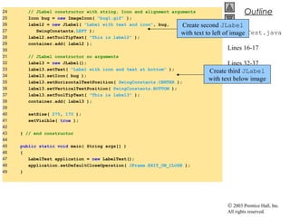 © 2003 Prentice Hall, Inc.
All rights reserved.
Outline
LabelTest.java
Lines 16-17
Lines 32-37
24 // JLabel constructor with string, Icon and alignment arguments
25 Icon bug = new ImageIcon( "bug1.gif" );
26 label2 = new JLabel( "Label with text and icon", bug,
27 SwingConstants.LEFT );
28 label2.setToolTipText( "This is label2" );
29 container.add( label2 );
30
31 // JLabel constructor no arguments
32 label3 = new JLabel();
33 label3.setText( "Label with icon and text at bottom" );
34 label3.setIcon( bug );
35 label3.setHorizontalTextPosition( SwingConstants.CENTER );
36 label3.setVerticalTextPosition( SwingConstants.BOTTOM );
37 label3.setToolTipText( "This is label3" );
38 container.add( label3 );
39
40 setSize( 275, 170 );
41 setVisible( true );
42
43 } // end constructor
44
45 public static void main( String args[] )
46 {
47 LabelTest application = new LabelTest();
48 application.setDefaultCloseOperation( JFrame.EXIT_ON_CLOSE );
49 }
Create second JLabel
with text to left of image
Create third JLabel
with text below image
 