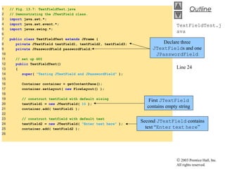 © 2003 Prentice Hall, Inc.
All rights reserved.
Outline
TextFieldTest.j
ava
Lines 8-9
Line 20
Line 24
1 // Fig. 13.7: TextFieldTest.java
2 // Demonstrating the JTextField class.
3 import java.awt.*;
4 import java.awt.event.*;
5 import javax.swing.*;
6
7 public class TextFieldTest extends JFrame {
8 private JTextField textField1, textField2, textField3;
9 private JPasswordField passwordField;
10
11 // set up GUI
12 public TextFieldTest()
13 {
14 super( "Testing JTextField and JPasswordField" );
15
16 Container container = getContentPane();
17 container.setLayout( new FlowLayout() );
18
19 // construct textfield with default sizing
20 textField1 = new JTextField( 10 );
21 container.add( textField1 );
22
23 // construct textfield with default text
24 textField2 = new JTextField( "Enter text here" );
25 container.add( textField2 );
26
Declare three
JTextFields and one
JPasswordField
First JTextField
contains empty string
Second JTextField contains
text “Enter text here”
 