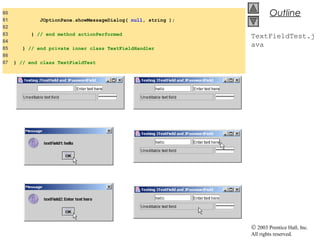 © 2003 Prentice Hall, Inc.
All rights reserved.
Outline
TextFieldTest.j
ava
80
81 JOptionPane.showMessageDialog( null, string );
82
83 } // end method actionPerformed
84
85 } // end private inner class TextFieldHandler
86
87 } // end class TextFieldTest
 