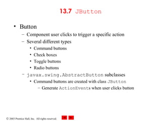 © 2003 Prentice Hall, Inc. All rights reserved.
13.7 JButton
• Button
– Component user clicks to trigger a specific action
– Several different types
• Command buttons
• Check boxes
• Toggle buttons
• Radio buttons
– javax.swing.AbstractButton subclasses
• Command buttons are created with class JButton
– Generate ActionEvents when user clicks button
 