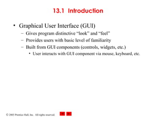 © 2003 Prentice Hall, Inc. All rights reserved.
13.1 Introduction
• Graphical User Interface (GUI)
– Gives program distinctive “look” and “feel”
– Provides users with basic level of familiarity
– Built from GUI components (controls, widgets, etc.)
• User interacts with GUI component via mouse, keyboard, etc.
 