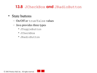 © 2003 Prentice Hall, Inc. All rights reserved.
13.8 JCheckBox and JRadioButton
• State buttons
– On/Off or true/false values
– Java provides three types
• JToggleButton
• JCheckBox
• JRadioButton
 