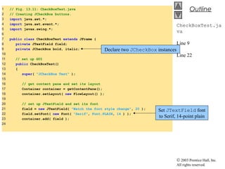 © 2003 Prentice Hall, Inc.
All rights reserved.
Outline
CheckBoxTest.ja
va
Line 9
Line 22
1 // Fig. 13.11: CheckBoxTest.java
2 // Creating JCheckBox buttons.
3 import java.awt.*;
4 import java.awt.event.*;
5 import javax.swing.*;
6
7 public class CheckBoxTest extends JFrame {
8 private JTextField field;
9 private JCheckBox bold, italic;
10
11 // set up GUI
12 public CheckBoxTest()
13 {
14 super( "JCheckBox Test" );
15
16 // get content pane and set its layout
17 Container container = getContentPane();
18 container.setLayout( new FlowLayout() );
19
20 // set up JTextField and set its font
21 field = new JTextField( "Watch the font style change", 20 );
22 field.setFont( new Font( "Serif", Font.PLAIN, 14 ) );
23 container.add( field );
24
Declare two JCheckBox instances
Set JTextField font
to Serif, 14-point plain
 