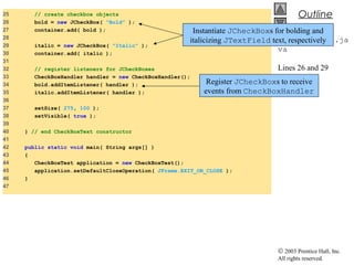 © 2003 Prentice Hall, Inc.
All rights reserved.
Outline
CheckBoxTest.ja
va
Lines 26 and 29
Lines 34-35
25 // create checkbox objects
26 bold = new JCheckBox( "Bold" );
27 container.add( bold );
28
29 italic = new JCheckBox( "Italic" );
30 container.add( italic );
31
32 // register listeners for JCheckBoxes
33 CheckBoxHandler handler = new CheckBoxHandler();
34 bold.addItemListener( handler );
35 italic.addItemListener( handler );
36
37 setSize( 275, 100 );
38 setVisible( true );
39
40 } // end CheckBoxText constructor
41
42 public static void main( String args[] )
43 {
44 CheckBoxTest application = new CheckBoxTest();
45 application.setDefaultCloseOperation( JFrame.EXIT_ON_CLOSE );
46 }
47
Instantiate JCheckBoxs for bolding and
italicizing JTextField text, respectively
Register JCheckBoxs to receive
events from CheckBoxHandler
 