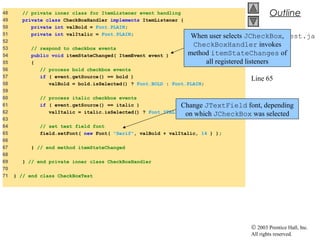 © 2003 Prentice Hall, Inc.
All rights reserved.
Outline
CheckBoxTest.ja
va
Line 54
Line 65
48 // private inner class for ItemListener event handling
49 private class CheckBoxHandler implements ItemListener {
50 private int valBold = Font.PLAIN;
51 private int valItalic = Font.PLAIN;
52
53 // respond to checkbox events
54 public void itemStateChanged( ItemEvent event )
55 {
56 // process bold checkbox events
57 if ( event.getSource() == bold )
58 valBold = bold.isSelected() ? Font.BOLD : Font.PLAIN;
59
60 // process italic checkbox events
61 if ( event.getSource() == italic )
62 valItalic = italic.isSelected() ? Font.ITALIC : Font.PLAIN;
63
64 // set text field font
65 field.setFont( new Font( "Serif", valBold + valItalic, 14 ) );
66
67 } // end method itemStateChanged
68
69 } // end private inner class CheckBoxHandler
70
71 } // end class CheckBoxTest
When user selects JCheckBox,
CheckBoxHandler invokes
method itemStateChanges of
all registered listeners
Change JTextField font, depending
on which JCheckBox was selected
 