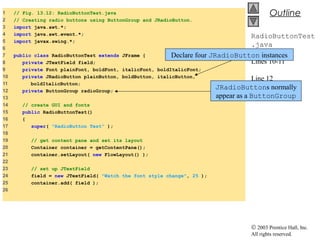 © 2003 Prentice Hall, Inc.
All rights reserved.
Outline
RadioButtonTest
.java
Lines 10-11
Line 12
1 // Fig. 13.12: RadioButtonTest.java
2 // Creating radio buttons using ButtonGroup and JRadioButton.
3 import java.awt.*;
4 import java.awt.event.*;
5 import javax.swing.*;
6
7 public class RadioButtonTest extends JFrame {
8 private JTextField field;
9 private Font plainFont, boldFont, italicFont, boldItalicFont;
10 private JRadioButton plainButton, boldButton, italicButton,
11 boldItalicButton;
12 private ButtonGroup radioGroup;
13
14 // create GUI and fonts
15 public RadioButtonTest()
16 {
17 super( "RadioButton Test" );
18
19 // get content pane and set its layout
20 Container container = getContentPane();
21 container.setLayout( new FlowLayout() );
22
23 // set up JTextField
24 field = new JTextField( "Watch the font style change", 25 );
25 container.add( field );
26
JRadioButtons normally
appear as a ButtonGroup
Declare four JRadioButton instances
 