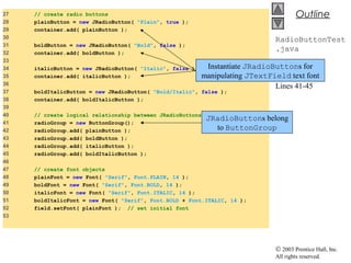 © 2003 Prentice Hall, Inc.
All rights reserved.
Outline
RadioButtonTest
.java
Lines 28-35
Lines 41-45
27 // create radio buttons
28 plainButton = new JRadioButton( "Plain", true );
29 container.add( plainButton );
30
31 boldButton = new JRadioButton( "Bold", false );
32 container.add( boldButton );
33
34 italicButton = new JRadioButton( "Italic", false );
35 container.add( italicButton );
36
37 boldItalicButton = new JRadioButton( "Bold/Italic", false );
38 container.add( boldItalicButton );
39
40 // create logical relationship between JRadioButtons
41 radioGroup = new ButtonGroup();
42 radioGroup.add( plainButton );
43 radioGroup.add( boldButton );
44 radioGroup.add( italicButton );
45 radioGroup.add( boldItalicButton );
46
47 // create font objects
48 plainFont = new Font( "Serif", Font.PLAIN, 14 );
49 boldFont = new Font( "Serif", Font.BOLD, 14 );
50 italicFont = new Font( "Serif", Font.ITALIC, 14 );
51 boldItalicFont = new Font( "Serif", Font.BOLD + Font.ITALIC, 14 );
52 field.setFont( plainFont ); // set initial font
53
Instantiate JRadioButtons for
manipulating JTextField text font
JRadioButtons belong
to ButtonGroup
 