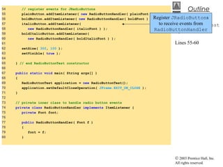© 2003 Prentice Hall, Inc.
All rights reserved.
Outline
RadioButtonTest
.java
Lines 55-60
54 // register events for JRadioButtons
55 plainButton.addItemListener( new RadioButtonHandler( plainFont ) );
56 boldButton.addItemListener( new RadioButtonHandler( boldFont ) );
57 italicButton.addItemListener(
58 new RadioButtonHandler( italicFont ) );
59 boldItalicButton.addItemListener(
60 new RadioButtonHandler( boldItalicFont ) );
61
62 setSize( 300, 100 );
63 setVisible( true );
64
65 } // end RadioButtonTest constructor
66
67 public static void main( String args[] )
68 {
69 RadioButtonTest application = new RadioButtonTest();
70 application.setDefaultCloseOperation( JFrame.EXIT_ON_CLOSE );
71 }
72
73 // private inner class to handle radio button events
74 private class RadioButtonHandler implements ItemListener {
75 private Font font;
76
77 public RadioButtonHandler( Font f )
78 {
79 font = f;
80 }
Register JRadioButtons
to receive events from
RadioButtonHandler
 