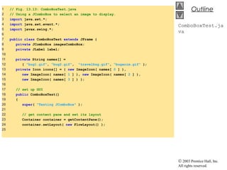 © 2003 Prentice Hall, Inc.
All rights reserved.
Outline
ComboBoxTest.ja
va
1 // Fig. 13.13: ComboBoxTest.java
2 // Using a JComboBox to select an image to display.
3 import java.awt.*;
4 import java.awt.event.*;
5 import javax.swing.*;
6
7 public class ComboBoxTest extends JFrame {
8 private JComboBox imagesComboBox;
9 private JLabel label;
10
11 private String names[] =
12 { "bug1.gif", "bug2.gif", "travelbug.gif", "buganim.gif" };
13 private Icon icons[] = { new ImageIcon( names[ 0 ] ),
14 new ImageIcon( names[ 1 ] ), new ImageIcon( names[ 2 ] ),
15 new ImageIcon( names[ 3 ] ) };
16
17 // set up GUI
18 public ComboBoxTest()
19 {
20 super( "Testing JComboBox" );
21
22 // get content pane and set its layout
23 Container container = getContentPane();
24 container.setLayout( new FlowLayout() );
25
 