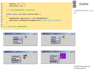 © 2003 Prentice Hall, Inc.
All rights reserved.
Outline
ComboBoxTest.ja
va
52 setSize( 350, 100 );
53 setVisible( true );
54
55 } // end ComboBoxTest constructor
56
57 public static void main( String args[] )
58 {
59 ComboBoxTest application = new ComboBoxTest();
60 application.setDefaultCloseOperation( JFrame.EXIT_ON_CLOSE );
61 }
62
63 } // end class ComboBoxTest
 