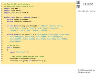 © 2003 Prentice Hall, Inc.
All rights reserved.
Outline
ListTest.java
1 // Fig. 13.14: ListTest.java
2 // Selecting colors from a JList.
3 import java.awt.*;
4 import javax.swing.*;
5 import javax.swing.event.*;
6
7 public class ListTest extends JFrame {
8 private JList colorList;
9 private Container container;
10
11 private final String colorNames[] = { "Black", "Blue", "Cyan",
12 "Dark Gray", "Gray", "Green", "Light Gray", "Magenta",
13 "Orange", "Pink", "Red", "White", "Yellow" };
14
15 private final Color colors[] = { Color.BLACK, Color.BLUE, Color.CYAN,
16 Color.DARK_GRAY, Color.GRAY, Color.GREEN, Color.LIGHT_GRAY,
17 Color.MAGENTA, Color.ORANGE, Color.PINK, Color.RED, Color.WHITE,
18 Color.YELLOW };
19
20 // set up GUI
21 public ListTest()
22 {
23 super( "List Test" );
24
25 // get content pane and set its layout
26 container = getContentPane();
27 container.setLayout( new FlowLayout() );
 