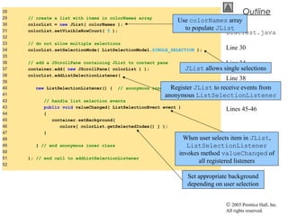 © 2003 Prentice Hall, Inc.
All rights reserved.
Outline
ListTest.java
Line 30
Line 34
Line 38
Line 43
Lines 45-46
28
29 // create a list with items in colorNames array
30 colorList = new JList( colorNames );
31 colorList.setVisibleRowCount( 5 );
32
33 // do not allow multiple selections
34 colorList.setSelectionMode( ListSelectionModel.SINGLE_SELECTION );
35
36 // add a JScrollPane containing JList to content pane
37 container.add( new JScrollPane( colorList ) );
38 colorList.addListSelectionListener(
39
40 new ListSelectionListener() { // anonymous inner class
41
42 // handle list selection events
43 public void valueChanged( ListSelectionEvent event )
44 {
45 container.setBackground(
46 colors[ colorList.getSelectedIndex() ] );
47 }
48
49 } // end anonymous inner class
50
51 ); // end call to addListSelectionListener
52
Use colorNames array
to populate JList
JList allows single selections
Register JList to receive events from
anonymous ListSelectionListener
When user selects item in JList,
ListSelectionListener
invokes method valueChanged of
all registered listeners
Set appropriate background
depending on user selection
 