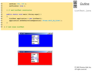 © 2003 Prentice Hall, Inc.
All rights reserved.
Outline
ListTest.java
53 setSize( 350, 150 );
54 setVisible( true );
55
56 } // end ListTest constructor
57
58 public static void main( String args[] )
59 {
60 ListTest application = new ListTest();
61 application.setDefaultCloseOperation( JFrame.EXIT_ON_CLOSE );
62 }
63
64 } // end class ListTest
 