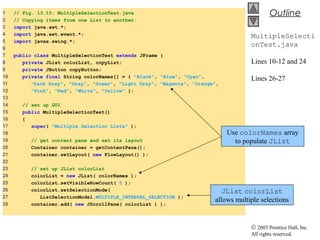 © 2003 Prentice Hall, Inc.
All rights reserved.
Outline
MultipleSelecti
onTest.java
Lines 10-12 and 24
Lines 26-27
1 // Fig. 13.15: MultipleSelectionTest.java
2 // Copying items from one List to another.
3 import java.awt.*;
4 import java.awt.event.*;
5 import javax.swing.*;
6
7 public class MultipleSelectionTest extends JFrame {
8 private JList colorList, copyList;
9 private JButton copyButton;
10 private final String colorNames[] = { "Black", "Blue", "Cyan",
11 "Dark Gray", "Gray", "Green", "Light Gray", "Magenta", "Orange",
12 "Pink", "Red", "White", "Yellow" };
13
14 // set up GUI
15 public MultipleSelectionTest()
16 {
17 super( "Multiple Selection Lists" );
18
19 // get content pane and set its layout
20 Container container = getContentPane();
21 container.setLayout( new FlowLayout() );
22
23 // set up JList colorList
24 colorList = new JList( colorNames );
25 colorList.setVisibleRowCount( 5 );
26 colorList.setSelectionMode(
27 ListSelectionModel.MULTIPLE_INTERVAL_SELECTION );
28 container.add( new JScrollPane( colorList ) );
Use colorNames array
to populate JList
JList colorList
allows multiple selections
 