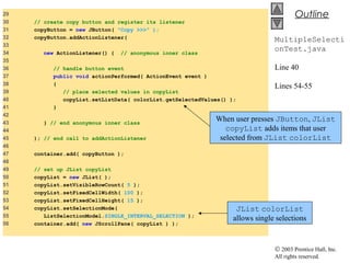 © 2003 Prentice Hall, Inc.
All rights reserved.
Outline
MultipleSelecti
onTest.java
Line 40
Lines 54-55
29
30 // create copy button and register its listener
31 copyButton = new JButton( "Copy >>>" );
32 copyButton.addActionListener(
33
34 new ActionListener() { // anonymous inner class
35
36 // handle button event
37 public void actionPerformed( ActionEvent event )
38 {
39 // place selected values in copyList
40 copyList.setListData( colorList.getSelectedValues() );
41 }
42
43 } // end anonymous inner class
44
45 ); // end call to addActionListener
46
47 container.add( copyButton );
48
49 // set up JList copyList
50 copyList = new JList( );
51 copyList.setVisibleRowCount( 5 );
52 copyList.setFixedCellWidth( 100 );
53 copyList.setFixedCellHeight( 15 );
54 copyList.setSelectionMode(
55 ListSelectionModel.SINGLE_INTERVAL_SELECTION );
56 container.add( new JScrollPane( copyList ) );
When user presses JButton, JList
copyList adds items that user
selected from JList colorList
JList colorList
allows single selections
 