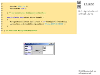 © 2003 Prentice Hall, Inc.
All rights reserved.
Outline
MultipleSelecti
onTest.java
57
58 setSize( 300, 130 );
59 setVisible( true );
60
61 } // end constructor MultipleSelectionTest
62
63 public static void main( String args[] )
64 {
65 MultipleSelectionTest application = new MultipleSelectionTest();
66 application.setDefaultCloseOperation( JFrame.EXIT_ON_CLOSE );
67 }
68
69 } // end class MultipleSelectionTest
 