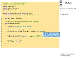 © 2003 Prentice Hall, Inc.
All rights reserved.
Outline
MouseTracker.ja
va
Lines 20-21
1 // Fig. 13.17: MouseTracker.java
2 // Demonstrating mouse events.
3 import java.awt.*;
4 import java.awt.event.*;
5 import javax.swing.*;
6
7 public class MouseTracker extends JFrame
8 implements MouseListener, MouseMotionListener {
9
10 private JLabel statusBar;
11
12 // set up GUI and register mouse event handlers
13 public MouseTracker()
14 {
15 super( "Demonstrating Mouse Events" );
16
17 statusBar = new JLabel();
18 getContentPane().add( statusBar, BorderLayout.SOUTH );
19
20 addMouseListener( this ); // listens for own mouse and
21 addMouseMotionListener( this ); // mouse-motion events
22
23 setSize( 275, 100 );
24 setVisible( true );
25 }
26
Register JFrame to
receive mouse events
 