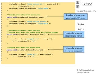 © 2003 Prentice Hall, Inc.
All rights reserved.
Outline
MouseTracker.ja
va
Line 58
Line 66
Line 73
52 statusBar.setText( "Mouse entered at [" + event.getX() +
53 ", " + event.getY() + "]" );
54 getContentPane().setBackground( Color.GREEN );
55 }
56
57 // handle event when mouse exits area
58 public void mouseExited( MouseEvent event )
59 {
60 statusBar.setText( "Mouse outside window" );
61 getContentPane().setBackground( Color.WHITE );
62 }
63
64 // MouseMotionListener event handlers
65 // handle event when user drags mouse with button pressed
66 public void mouseDragged( MouseEvent event )
67 {
68 statusBar.setText( "Dragged at [" + event.getX() +
69 ", " + event.getY() + "]" );
70 }
71
72 // handle event when user moves mouse
73 public void mouseMoved( MouseEvent event )
74 {
75 statusBar.setText( "Moved at [" + event.getX() +
76 ", " + event.getY() + "]" );
77 }
78
Invoked when mouse
cursor exits JFrame
Invoked when user
drags mouse cursor
Invoked when user
moves mouse cursor
 