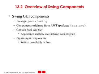 © 2003 Prentice Hall, Inc. All rights reserved.
13.2 Overview of Swing Components
• Swing GUI components
– Package javax.swing
– Components originate from AWT (package java.awt)
– Contain look and feel
• Appearance and how users interact with program
– Lightweight components
• Written completely in Java
 