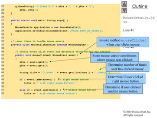 © 2003 Prentice Hall, Inc.
All rights reserved.
Outline
MouseDetails.ja
va
Line 41
Lines 43-44
Line 46
Line 48
Line 51
27 g.drawString( "Clicked @ [" + xPos + ", " + yPos + "]",
28 xPos, yPos );
29 }
30
31 public static void main( String args[] )
32 {
33 MouseDetails application = new MouseDetails();
34 application.setDefaultCloseOperation( JFrame.EXIT_ON_CLOSE );
35 }
36
37 // inner class to handle mouse events
38 private class MouseClickHandler extends MouseAdapter {
39
40 // handle mouse click event and determine which button was pressed
41 public void mouseClicked( MouseEvent event )
42 {
43 xPos = event.getX();
44 yPos = event.getY();
45
46 String title = "Clicked " + event.getClickCount() + " time(s)";
47
48 if ( event.isMetaDown() ) // right mouse button
49 title += " with right mouse button";
50
51 else if ( event.isAltDown() ) // middle mouse button
52 title += " with center mouse button";
Invoke method mouseClicked
when user clicks mouse
Store mouse-cursor coordinates
where mouse was clicked
Determine number of times
user has clicked mouse
Determine if user clicked
right mouse button
Determine if user clicked
middle mouse button
 