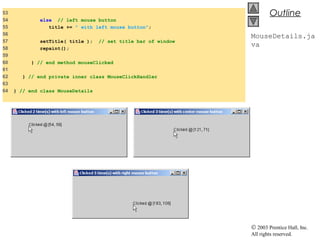 © 2003 Prentice Hall, Inc.
All rights reserved.
Outline
MouseDetails.ja
va
53
54 else // left mouse button
55 title += " with left mouse button";
56
57 setTitle( title ); // set title bar of window
58 repaint();
59
60 } // end method mouseClicked
61
62 } // end private inner class MouseClickHandler
63
64 } // end class MouseDetails
 