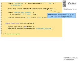 © 2003 Prentice Hall, Inc.
All rights reserved.
Outline
KeyDemo.java
Line 57
54 line2 = "This key is " + ( event.isActionKey() ? "" : "not " ) +
55 "an action key";
56
57 String temp = event.getKeyModifiersText( event.getModifiers() );
58
59 line3 = "Modifier keys pressed: " +
60 ( temp.equals( "" ) ? "none" : temp );
61
62 textArea.setText( line1 + "n" + line2 + "n" + line3 + "n" );
63 }
64
65 public static void main( String args[] )
66 {
67 KeyDemo application = new KeyDemo();
68 application.setDefaultCloseOperation( JFrame.EXIT_ON_CLOSE );
69 }
70
71 } // end class KeyDemo
Determine if modifier keys (e.g., Alt,
Ctrl, Meta and Shift) were used
 