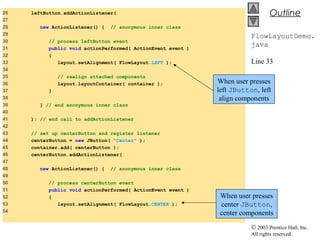 © 2003 Prentice Hall, Inc.
All rights reserved.
Outline
FlowLayoutDemo.
java
Line 33
Line 53
26 leftButton.addActionListener(
27
28 new ActionListener() { // anonymous inner class
29
30 // process leftButton event
31 public void actionPerformed( ActionEvent event )
32 {
33 layout.setAlignment( FlowLayout.LEFT );
34
35 // realign attached components
36 layout.layoutContainer( container );
37 }
38
39 } // end anonymous inner class
40
41 ); // end call to addActionListener
42
43 // set up centerButton and register listener
44 centerButton = new JButton( "Center" );
45 container.add( centerButton );
46 centerButton.addActionListener(
47
48 new ActionListener() { // anonymous inner class
49
50 // process centerButton event
51 public void actionPerformed( ActionEvent event )
52 {
53 layout.setAlignment( FlowLayout.CENTER );
54
When user presses
left JButton, left
align components
When user presses
center JButton,
center components
 