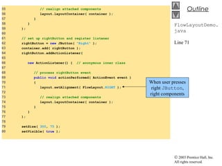 © 2003 Prentice Hall, Inc.
All rights reserved.
Outline
FlowLayoutDemo.
java
Line 71
55 // realign attached components
56 layout.layoutContainer( container );
57 }
58 }
59 );
60
61 // set up rightButton and register listener
62 rightButton = new JButton( "Right" );
63 container.add( rightButton );
64 rightButton.addActionListener(
65
66 new ActionListener() { // anonymous inner class
67
68 // process rightButton event
69 public void actionPerformed( ActionEvent event )
70 {
71 layout.setAlignment( FlowLayout.RIGHT );
72
73 // realign attached components
74 layout.layoutContainer( container );
75 }
76 }
77 );
78
79 setSize( 300, 75 );
80 setVisible( true );
When user presses
right JButton,
right components
 