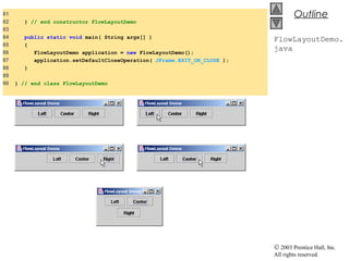 © 2003 Prentice Hall, Inc.
All rights reserved.
Outline
FlowLayoutDemo.
java
81
82 } // end constructor FlowLayoutDemo
83
84 public static void main( String args[] )
85 {
86 FlowLayoutDemo application = new FlowLayoutDemo();
87 application.setDefaultCloseOperation( JFrame.EXIT_ON_CLOSE );
88 }
89
90 } // end class FlowLayoutDemo
 