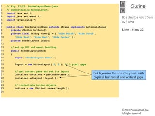 © 2003 Prentice Hall, Inc.
All rights reserved.
Outline
BorderLayoutDem
o.java
Lines 18 and 22
1 // Fig. 13.25: BorderLayoutDemo.java
2 // Demonstrating BorderLayout.
3 import java.awt.*;
4 import java.awt.event.*;
5 import javax.swing.*;
6
7 public class BorderLayoutDemo extends JFrame implements ActionListener {
8 private JButton buttons[];
9 private final String names[] = { "Hide North", "Hide South",
10 "Hide East", "Hide West", "Hide Center" };
11 private BorderLayout layout;
12
13 // set up GUI and event handling
14 public BorderLayoutDemo()
15 {
16 super( "BorderLayout Demo" );
17
18 layout = new BorderLayout( 5, 5 ); // 5 pixel gaps
19
20 // get content pane and set its layout
21 Container container = getContentPane();
22 container.setLayout( layout );
23
24 // instantiate button objects
25 buttons = new JButton[ names.length ];
26
Set layout as BorderLayout with
5-pixel horizontal and vertical gaps
 
