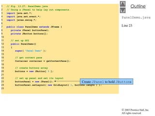 © 2003 Prentice Hall, Inc.
All rights reserved.
Outline
PanelDemo.java
Line 23
1 // Fig. 13.27: PanelDemo.java
2 // Using a JPanel to help lay out components.
3 import java.awt.*;
4 import java.awt.event.*;
5 import javax.swing.*;
6
7 public class PanelDemo extends JFrame {
8 private JPanel buttonPanel;
9 private JButton buttons[];
10
11 // set up GUI
12 public PanelDemo()
13 {
14 super( "Panel Demo" );
15
16 // get content pane
17 Container container = getContentPane();
18
19 // create buttons array
20 buttons = new JButton[ 5 ];
21
22 // set up panel and set its layout
23 buttonPanel = new JPanel();
24 buttonPanel.setLayout( new GridLayout( 1, buttons.length ) );
25
Create JPanel to hold JButtons
 