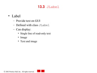 © 2003 Prentice Hall, Inc. All rights reserved.
13.3 JLabel
• Label
– Provide text on GUI
– Defined with class JLabel
– Can display:
• Single line of read-only text
• Image
• Text and image
 