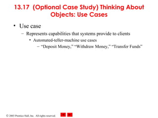 © 2003 Prentice Hall, Inc. All rights reserved.
13.17 (Optional Case Study) Thinking About
Objects: Use Cases
• Use case
– Represents capabilities that systems provide to clients
• Automated-teller-machine use cases
– “Deposit Money,” “Withdraw Money,” “Transfer Funds”
 