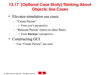 © 2003 Prentice Hall, Inc. All rights reserved.
13.17 (Optional Case Study) Thinking About
Objects: Use Cases
• Elevator-simulation use cases
– “Create Person”
• From user’s perspective
– “Relocate Person” (move to other floor)
• From Person’s perspective
• Constructing GUI
– Use “Create Person” use case
 