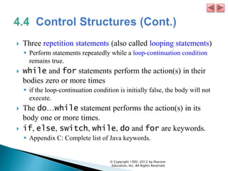  Three repetition statements (also called looping statements)
 Perform statements repeatedly while a loop-continuation condition
remains true.
 while and for statements perform the action(s) in their
bodies zero or more times
 if the loop-continuation condition is initially false, the body will not
execute.
 The do…while statement performs the action(s) in its
body one or more times.
 if, else, switch, while, do and for are keywords.
 Appendix C: Complete list of Java keywords.
© Copyright 1992-2012 by Pearson
Education, Inc. All Rights Reserved.
 