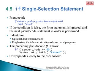  Pseudocode
If student’s grade is greater than or equal to 60
Print “Passed”
 If the condition is false, the Print statement is ignored, and
the next pseudocode statement in order is performed.
 Indentation
 Optional, but recommended
 Emphasizes the inherent structure of structured programs
 The preceding pseudocode If in Java:
if ( studentGrade >= 60 )
System.out.println( "Passed" );
 Corresponds closely to the pseudocode.
© Copyright 1992-2012 by Pearson
Education, Inc. All Rights Reserved.
 