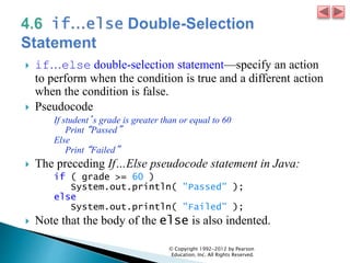  if…else double-selection statement—specify an action
to perform when the condition is true and a different action
when the condition is false.
 Pseudocode
If student’s grade is greater than or equal to 60
Print “Passed”
Else
Print “Failed”
 The preceding If…Else pseudocode statement in Java:
if ( grade >= 60 )
System.out.println( "Passed" );
else
System.out.println( "Failed" );
 Note that the body of the else is also indented.
© Copyright 1992-2012 by Pearson
Education, Inc. All Rights Reserved.
 