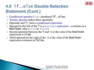  Conditional operator (?:)—shorthand if…else.
 Ternary operator (takes three operands)
 Operands and ?: form a conditional expression
 Operand to the left of the ? is a boolean expression—evaluates to a
boolean value (true or false)
 Second operand (between the ? and :) is the value if the boolean
expression is true
 Third operand (to the right of the :) is the value if the boolean
expression evaluates to false.
© Copyright 1992-2012 by Pearson
Education, Inc. All Rights Reserved.
 