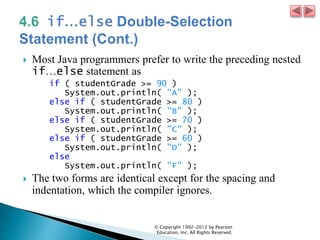  Most Java programmers prefer to write the preceding nested
if…else statement as
if ( studentGrade >= 90 )
System.out.println( "A" );
else if ( studentGrade >= 80 )
System.out.println( "B" );
else if ( studentGrade >= 70 )
System.out.println( "C" );
else if ( studentGrade >= 60 )
System.out.println( "D" );
else
System.out.println( "F" );
 The two forms are identical except for the spacing and
indentation, which the compiler ignores.
© Copyright 1992-2012 by Pearson
Education, Inc. All Rights Reserved.
 