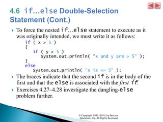  To force the nested if…else statement to execute as it
was originally intended, we must write it as follows:
if ( x > 5 )
{
if ( y > 5 )
System.out.println( "x and y are > 5" );
}
else
System.out.println( "x is <= 5" );
 The braces indicate that the second if is in the body of the
first and that the else is associated with the first if.
 Exercises 4.27–4.28 investigate the dangling-else
problem further.
© Copyright 1992-2012 by Pearson
Education, Inc. All Rights Reserved.
 