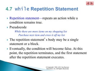 Repetition statement—repeats an action while a
condition remains true.
 Pseudocode
While there are more items on my shopping list
Purchase next item and cross it off my list
 The repetition statement’s body may be a single
statement or a block.
 Eventually, the condition will become false. At this
point, the repetition terminates, and the first statement
after the repetition statement executes.
© Copyright 1992-2012 by Pearson
Education, Inc. All Rights Reserved.
 