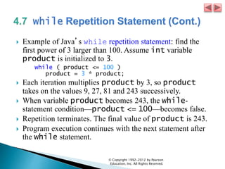  Example of Java’s while repetition statement: find the
first power of 3 larger than 100. Assume int variable
product is initialized to 3.
while ( product <= 100 )
product = 3 * product;
 Each iteration multiplies product by 3, so product
takes on the values 9, 27, 81 and 243 successively.
 When variable product becomes 243, the while-
statement condition—product <= 100—becomes false.
 Repetition terminates. The final value of product is 243.
 Program execution continues with the next statement after
the while statement.
© Copyright 1992-2012 by Pearson
Education, Inc. All Rights Reserved.
 