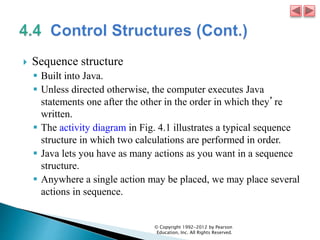  Sequence structure
 Built into Java.
 Unless directed otherwise, the computer executes Java
statements one after the other in the order in which they’re
written.
 The activity diagram in Fig. 4.1 illustrates a typical sequence
structure in which two calculations are performed in order.
 Java lets you have as many actions as you want in a sequence
structure.
 Anywhere a single action may be placed, we may place several
actions in sequence.
© Copyright 1992-2012 by Pearson
Education, Inc. All Rights Reserved.
 